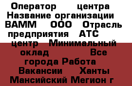 Оператор Call-центра › Название организации ­ ВАММ  , ООО › Отрасль предприятия ­ АТС, call-центр › Минимальный оклад ­ 13 000 - Все города Работа » Вакансии   . Ханты-Мансийский,Мегион г.